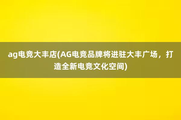 ag电竞大丰店(AG电竞品牌将进驻大丰广场，打造全新电竞文化空间)