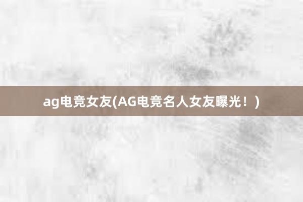 ag电竞女友(AG电竞名人女友曝光！)