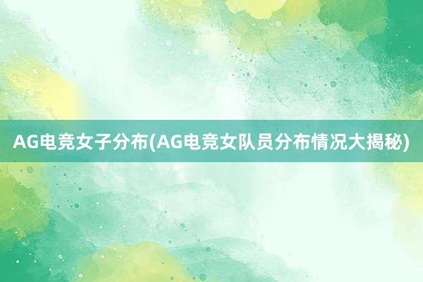 AG电竞女子分布(AG电竞女队员分布情况大揭秘)