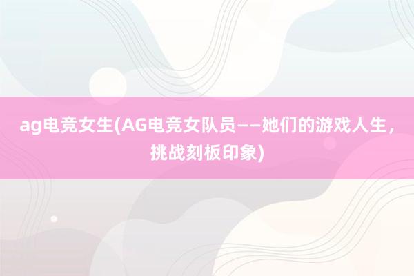 ag电竞女生(AG电竞女队员——她们的游戏人生，挑战刻板印象)