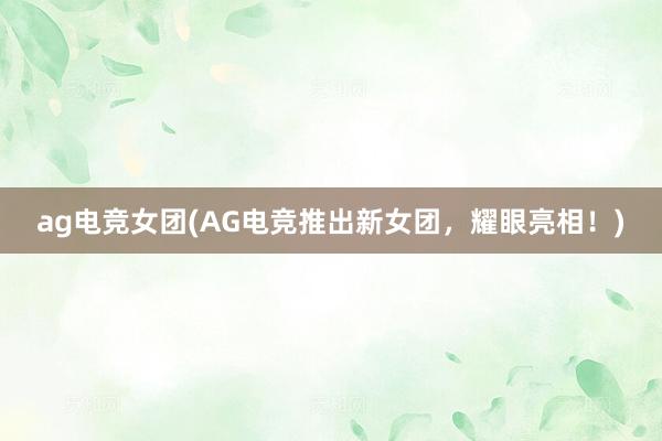 ag电竞女团(AG电竞推出新女团，耀眼亮相！)