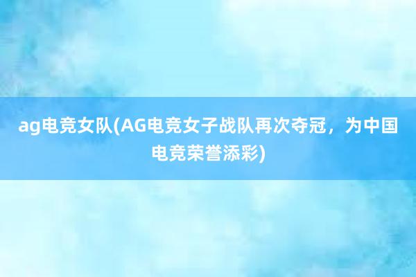 ag电竞女队(AG电竞女子战队再次夺冠，为中国电竞荣誉添彩)