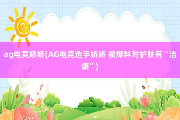 ag电竞娇娇(AG电竞选手娇娇 被爆料对护肤有“洁癖”)