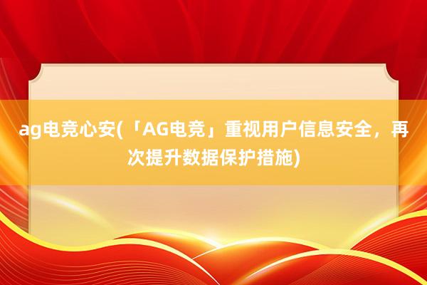 ag电竞心安(「AG电竞」重视用户信息安全，再次提升数据保护措施)