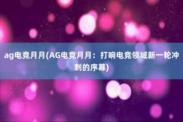 ag电竞月月(AG电竞月月：打响电竞领域新一轮冲刺的序幕)