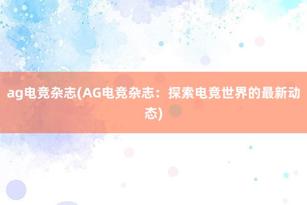 ag电竞杂志(AG电竞杂志：探索电竞世界的最新动态)