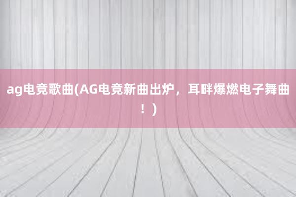 ag电竞歌曲(AG电竞新曲出炉，耳畔爆燃电子舞曲！)