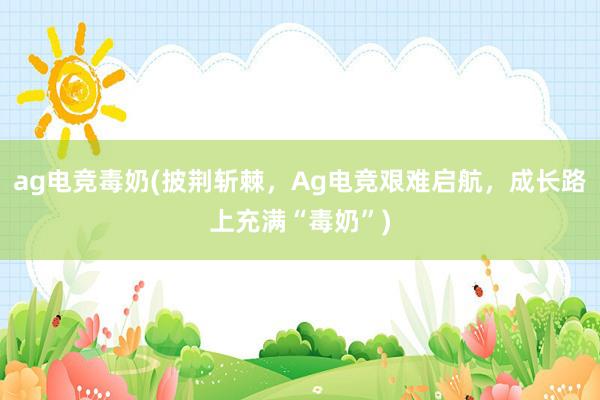 ag电竞毒奶(披荆斩棘，Ag电竞艰难启航，成长路上充满“毒奶”)