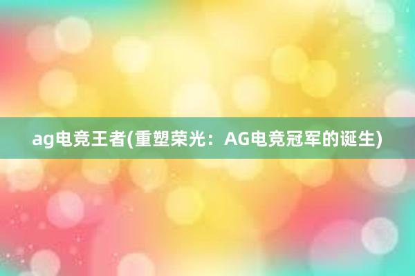 ag电竞王者(重塑荣光：AG电竞冠军的诞生)