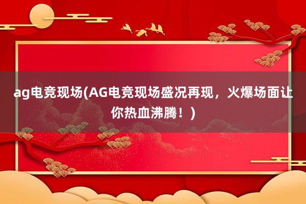 ag电竞现场(AG电竞现场盛况再现，火爆场面让你热血沸腾！)