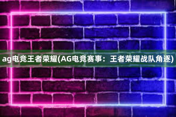 ag电竞王者荣耀(AG电竞赛事：王者荣耀战队角逐)