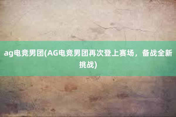 ag电竞男团(AG电竞男团再次登上赛场，备战全新挑战)