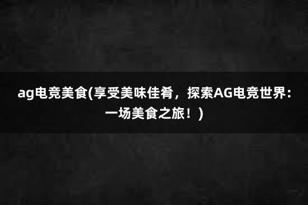 ag电竞美食(享受美味佳肴，探索AG电竞世界：一场美食之旅！)