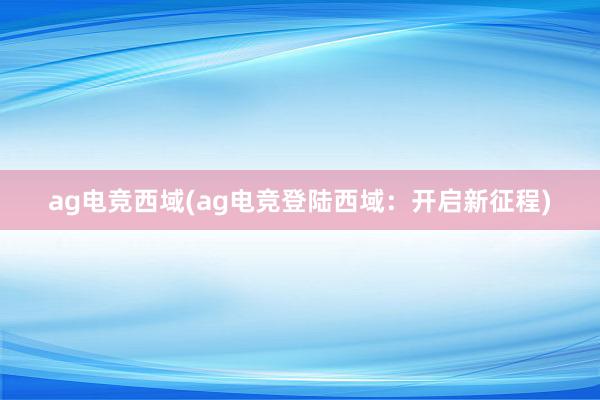 ag电竞西域(ag电竞登陆西域：开启新征程)