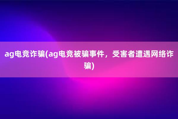 ag电竞诈骗(ag电竞被骗事件，受害者遭遇网络诈骗)