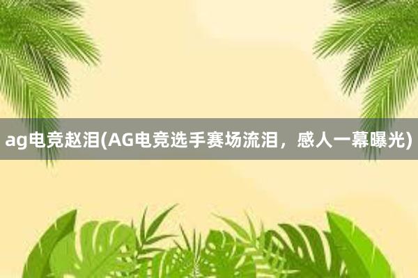 ag电竞赵泪(AG电竞选手赛场流泪，感人一幕曝光)