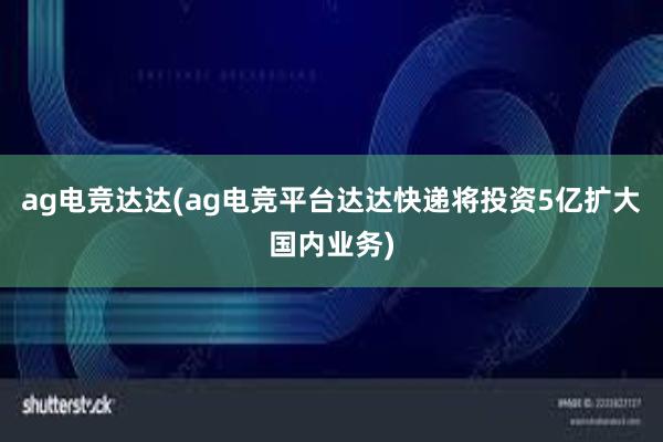 ag电竞达达(ag电竞平台达达快递将投资5亿扩大国内业务)