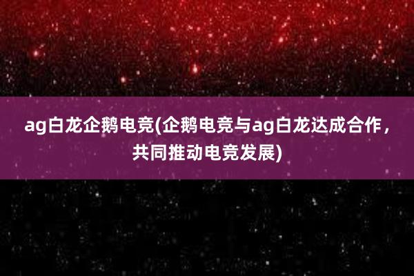 ag白龙企鹅电竞(企鹅电竞与ag白龙达成合作，共同推动电竞发展)