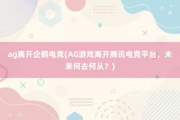 ag离开企鹅电竞(AG游戏离开腾讯电竞平台，未来何去何从？)