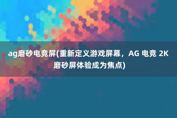 ag磨砂电竞屏(重新定义游戏屏幕，AG 电竞 2K 磨砂屏体验成为焦点)