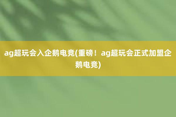 ag超玩会入企鹅电竞(重磅！ag超玩会正式加盟企鹅电竞)