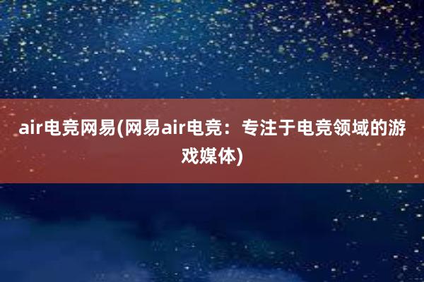 air电竞网易(网易air电竞：专注于电竞领域的游戏媒体)