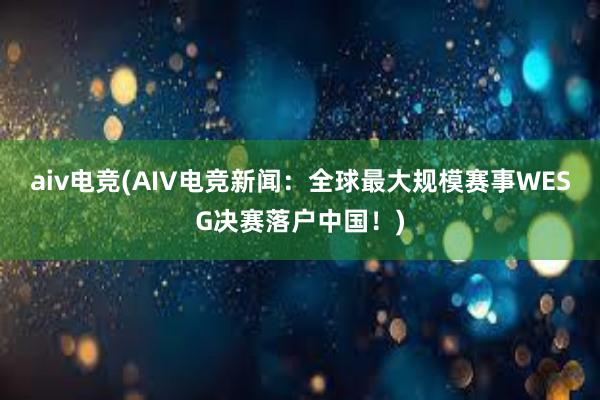 aiv电竞(AIV电竞新闻：全球最大规模赛事WESG决赛落户中国！)