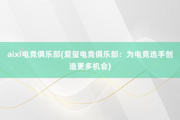 aixi电竞俱乐部(爱玺电竞俱乐部：为电竞选手创造更多机会)