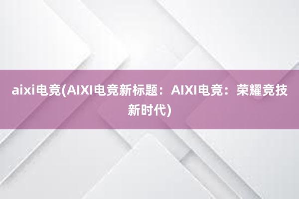 aixi电竞(AIXI电竞新标题：AIXI电竞：荣耀竞技新时代)