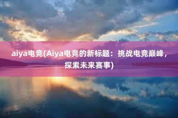 aiya电竞(Aiya电竞的新标题：挑战电竞巅峰，探索未来赛事)