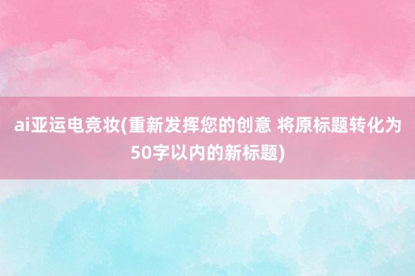 ai亚运电竞妆(重新发挥您的创意 将原标题转化为50字以内的新标题)