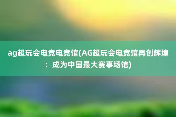 ag超玩会电竞电竞馆(AG超玩会电竞馆再创辉煌：成为中国最大赛事场馆)