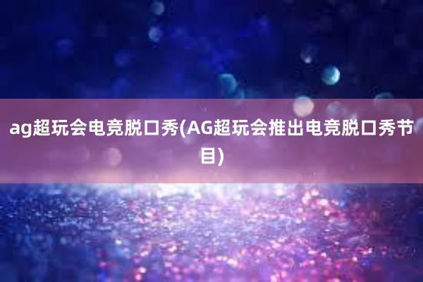 ag超玩会电竞脱口秀(AG超玩会推出电竞脱口秀节目)