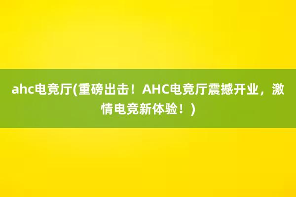 ahc电竞厅(重磅出击！AHC电竞厅震撼开业，激情电竞新体验！)