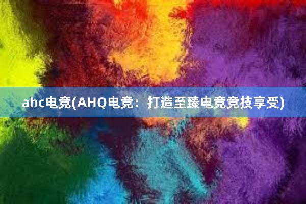 ahc电竞(AHQ电竞：打造至臻电竞竞技享受)