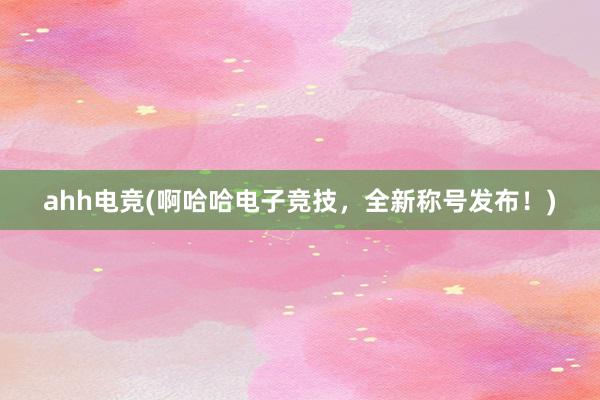 ahh电竞(啊哈哈电子竞技，全新称号发布！)