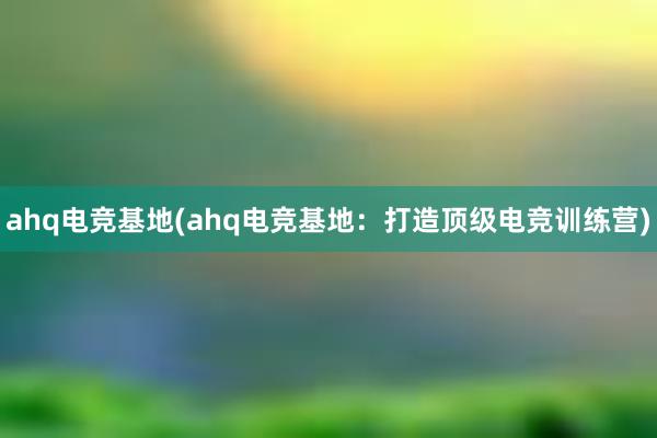 ahq电竞基地(ahq电竞基地：打造顶级电竞训练营)