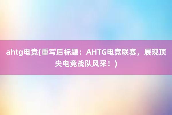 ahtg电竞(重写后标题：AHTG电竞联赛，展现顶尖电竞战队风采！)