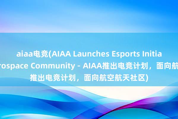 aiaa电竞(AIAA Launches Esports Initiative for Aerospace Community - AIAA推出电竞计划，面向航空航天社区)