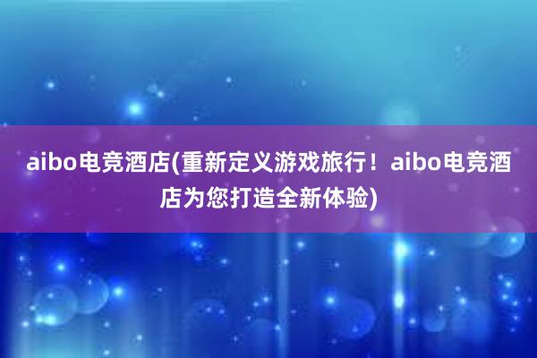 aibo电竞酒店(重新定义游戏旅行！aibo电竞酒店为您打造全新体验)