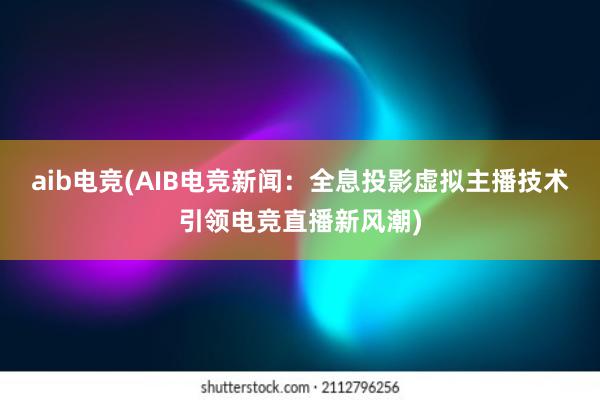 aib电竞(AIB电竞新闻：全息投影虚拟主播技术引领电竞直播新风潮)