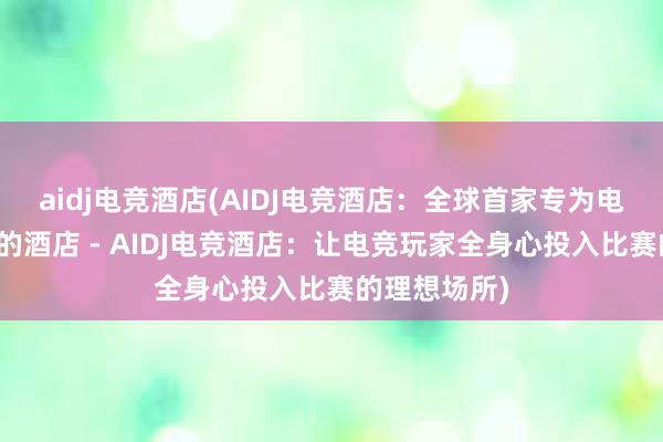 aidj电竞酒店(AIDJ电竞酒店：全球首家专为电竞玩家打造的酒店 - AIDJ电竞酒店：让电竞玩家全身心投入比赛的理想场所)