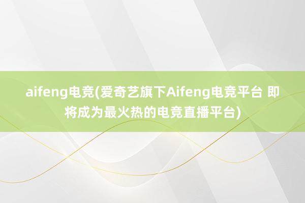 aifeng电竞(爱奇艺旗下Aifeng电竞平台 即将成为最火热的电竞直播平台)