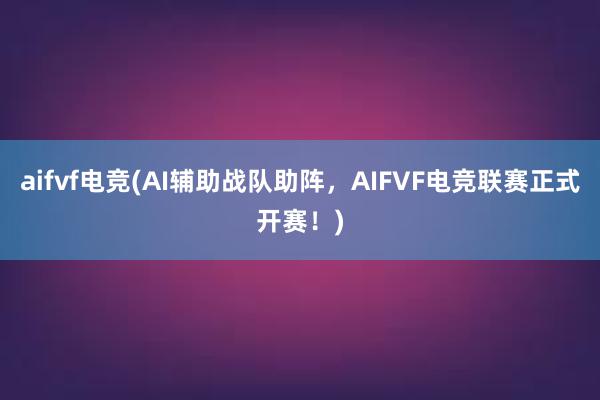 aifvf电竞(AI辅助战队助阵，AIFVF电竞联赛正式开赛！)