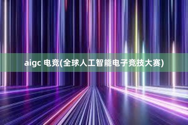 aigc 电竞(全球人工智能电子竞技大赛)