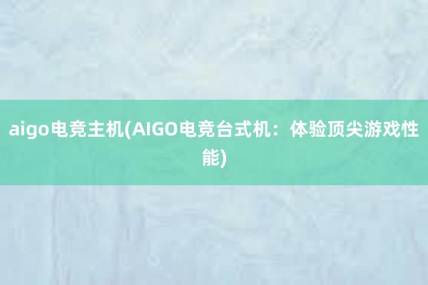 aigo电竞主机(AIGO电竞台式机：体验顶尖游戏性能)