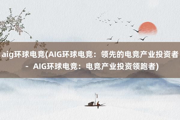 aig环球电竞(AIG环球电竞：领先的电竞产业投资者  -  AIG环球电竞：电竞产业投资领跑者)