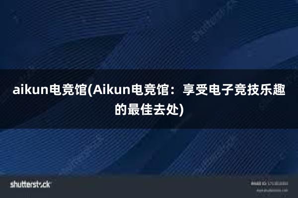 aikun电竞馆(Aikun电竞馆：享受电子竞技乐趣的最佳去处)