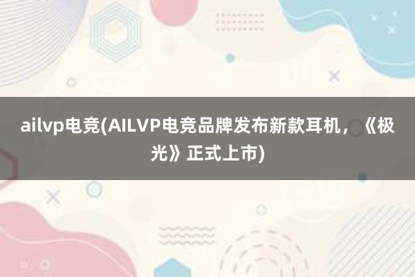 ailvp电竞(AILVP电竞品牌发布新款耳机，《极光》正式上市)