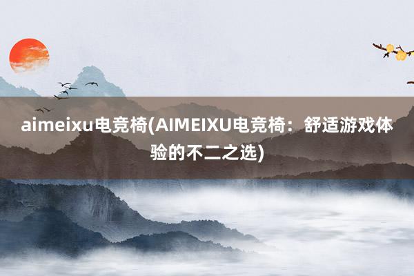 aimeixu电竞椅(AIMEIXU电竞椅：舒适游戏体验的不二之选)